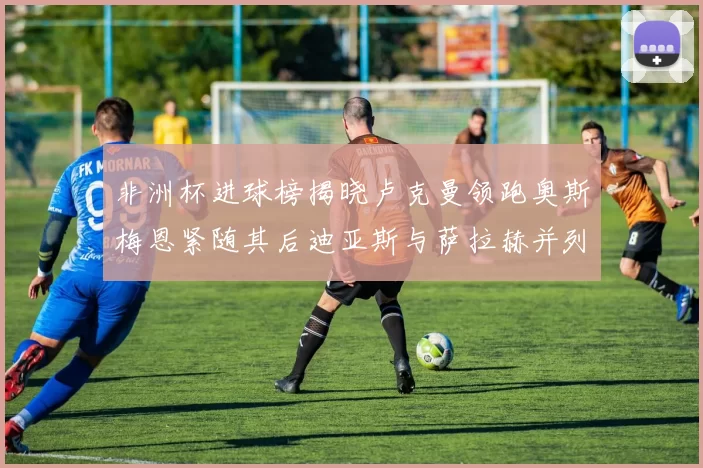 非洲杯进球榜揭晓卢克曼领跑奥斯梅恩紧随其后迪亚斯与萨拉赫并列第三
