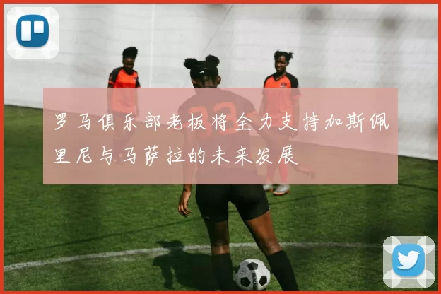 罗马俱乐部老板将全力支持加斯佩里尼与马萨拉的未来发展
