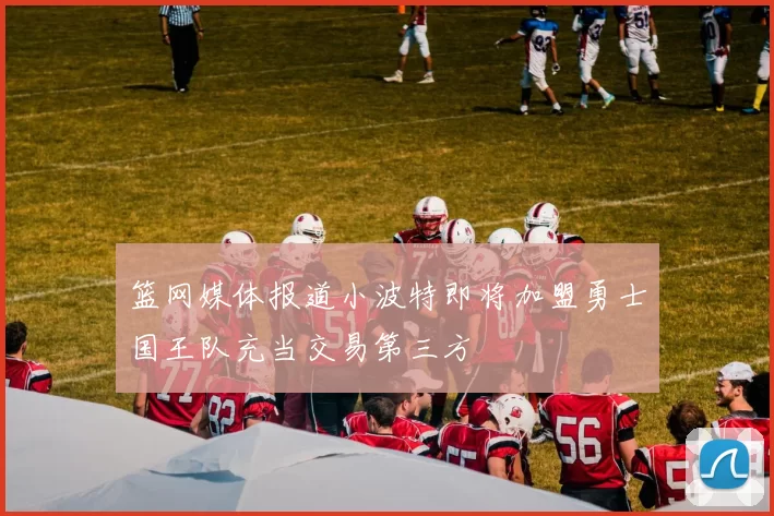 篮网媒体报道小波特即将加盟勇士国王队充当交易第三方