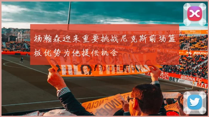 杨瀚森迎来重要挑战尼克斯前场篮板优势为他提供机会