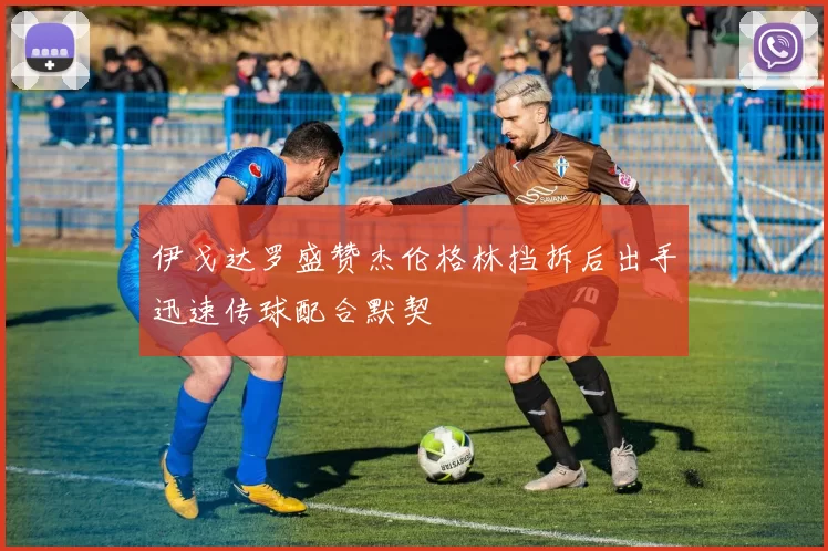 伊戈达罗盛赞杰伦格林挡拆后出手迅速传球配合默契