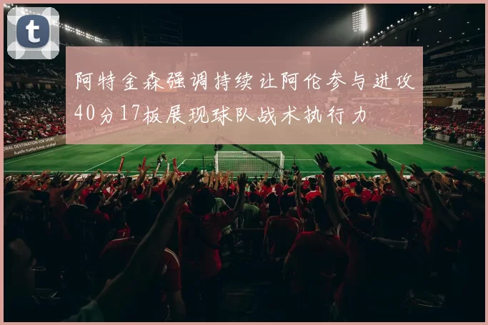 阿特金森强调持续让阿伦参与进攻40分17板展现球队战术执行力
