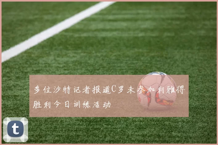 多位沙特记者报道C罗未参加利雅得胜利今日训练活动